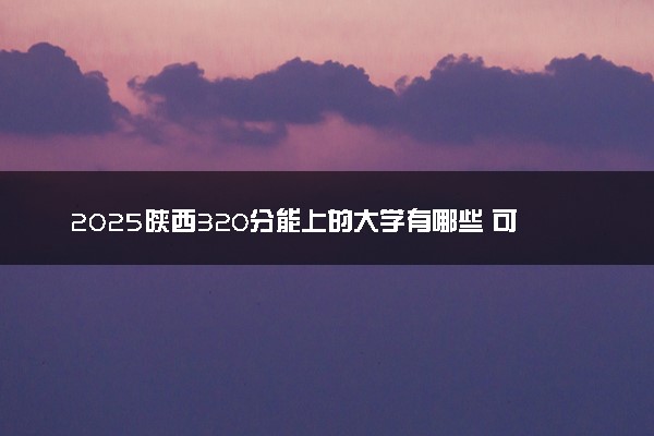 2025陕西320分能上的大学有哪些 可以报考院校名单