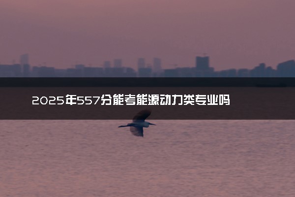 2025年557分能考能源动力类专业吗 557分能源动力类专业大学推荐