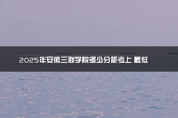 2025年安徽三联学院多少分能考上 最低分及位次