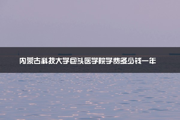 内蒙古科技大学包头医学院学费多少钱一年 各专业收费标准（2025年参考）