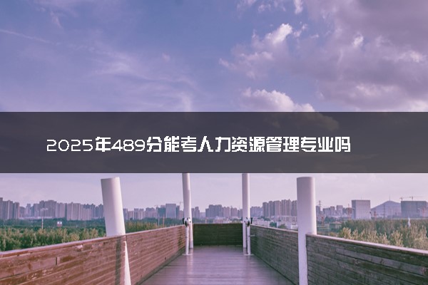 2025年489分能考人力资源管理专业吗 489分人力资源管理专业大学推荐