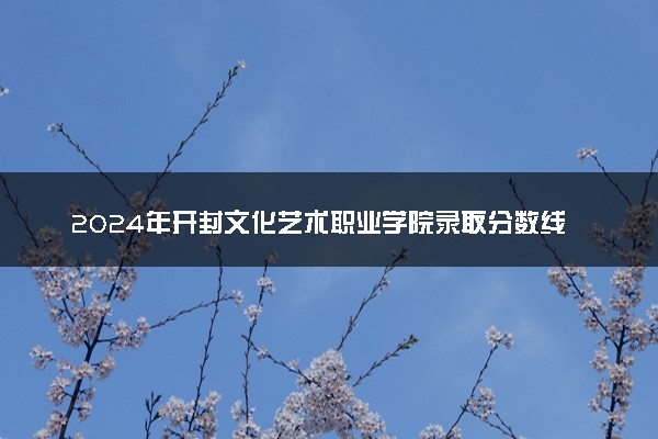 2024年开封文化艺术职业学院录取分数线是多少 各省最低分数线及位次