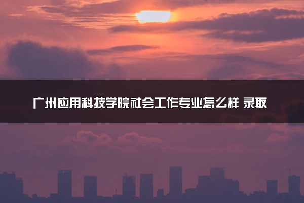 广州应用科技学院社会工作专业怎么样 录取分数线多少