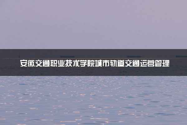 安徽交通职业技术学院城市轨道交通运营管理专业怎么样 录取分数线多少