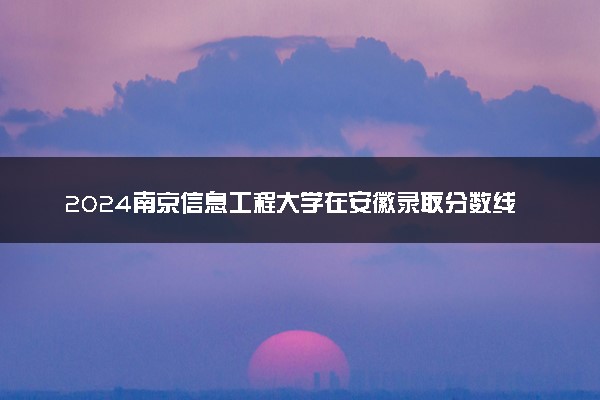 2024南京信息工程大学在安徽录取分数线 各专业分数及位次