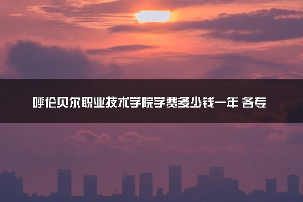 呼伦贝尔职业技术学院学费多少钱一年 各专业收费标准（2025年参考）