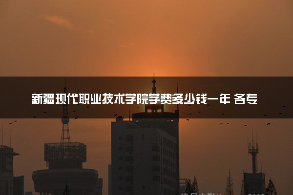新疆现代职业技术学院学费多少钱一年 各专业收费标准（2025年参考）