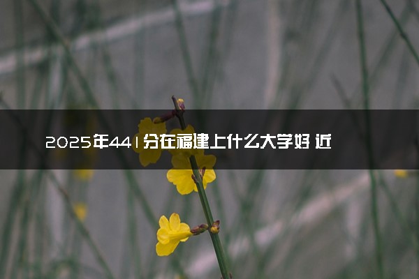 2025年441分在福建上什么大学好 近三年录取分数线是多少
