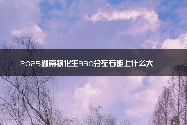 2025湖南物化生330分左右能上什么大学 可以报考的院校名单