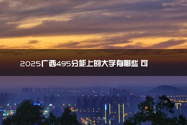 2025广西495分能上的大学有哪些 可以报考院校名单