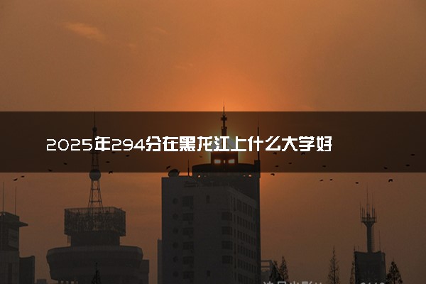 2025年294分在黑龙江上什么大学好 近三年录取分数线是多少