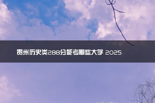贵州历史类288分能考哪些大学 2025考生稳上的大学名单