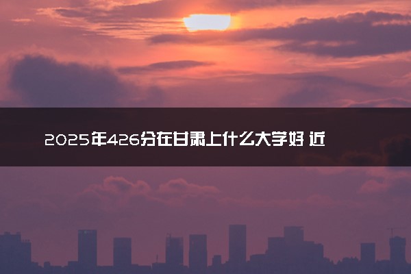 2025年426分在甘肃上什么大学好 近三年录取分数线是多少