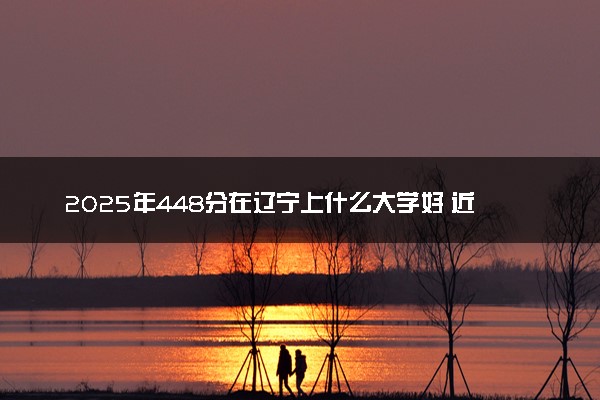 2025年448分在辽宁上什么大学好 近三年录取分数线是多少