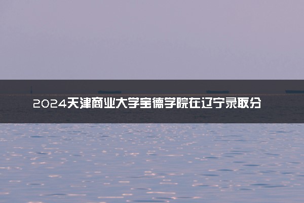 2024天津商业大学宝德学院在辽宁录取分数线 各专业分数及位次