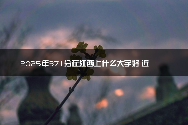 2025年371分在江西上什么大学好 近三年录取分数线是多少