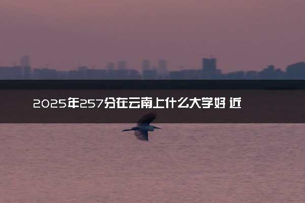 2025年257分在云南上什么大学好 近三年录取分数线是多少
