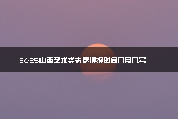 2025山西艺术类志愿填报时间几月几号 具体填报时间安排
