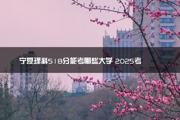 宁夏理科518分能考哪些大学 2025考生稳上的大学名单