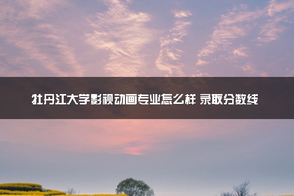 牡丹江大学影视动画专业怎么样 录取分数线多少