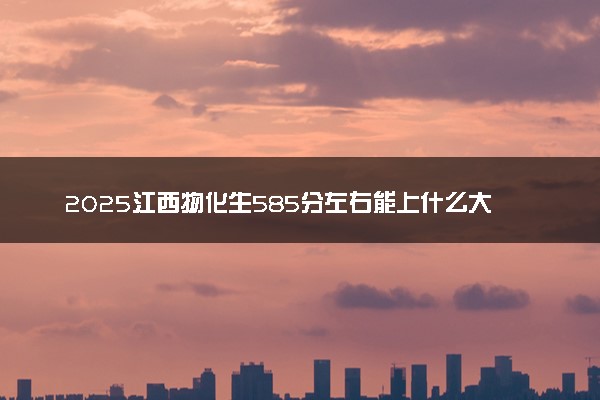 2025江西物化生585分左右能上什么大学 可以报考的院校名单