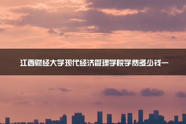 江西财经大学现代经济管理学院学费多少钱一年 各专业收费标准（2025年参考）