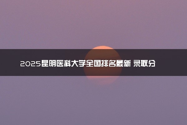 2025昆明医科大学全国排名最新 录取分数线是多少