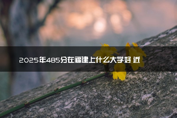 2025年485分在福建上什么大学好 近三年录取分数线是多少