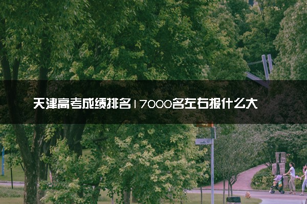 天津高考成绩排名17000名左右报什么大学好（2025年参考）