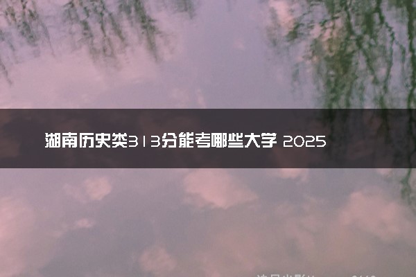 湖南历史类313分能考哪些大学 2025考生稳上的大学名单