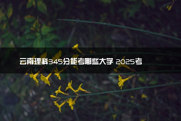 云南理科345分能考哪些大学 2025考生稳上的大学名单