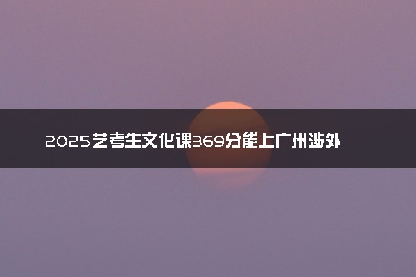 2025艺考生文化课369分能上广州涉外经济职业技术学院吗