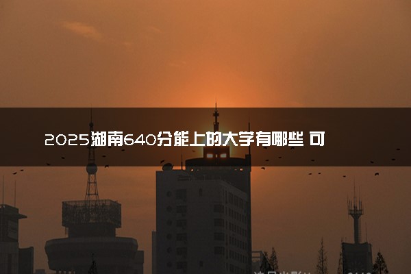 2025湖南640分能上的大学有哪些 可以报考院校名单