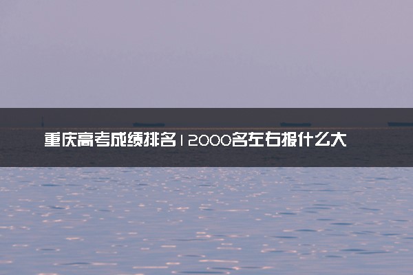 重庆高考成绩排名12000名左右报什么大学好（2025年参考）