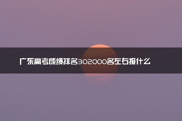 广东高考成绩排名302000名左右报什么大学好（2025年参考）