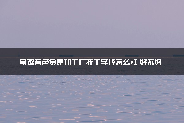 宝鸡有色金属加工厂技工学校怎么样 好不好