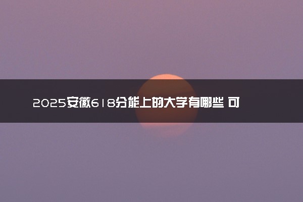 2025安徽618分能上的大学有哪些 可以报考院校名单
