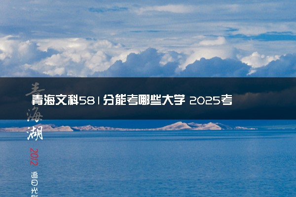 青海文科581分能考哪些大学 2025考生稳上的大学名单