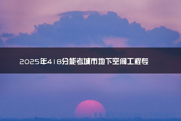 2025年418分能考城市地下空间工程专业吗 418分城市地下空间工程专业大学推荐