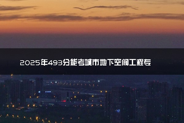 2025年493分能考城市地下空间工程专业吗 493分城市地下空间工程专业大学推荐