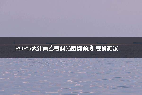 2025天津高考专科分数线预测 专科批次线预计是多少