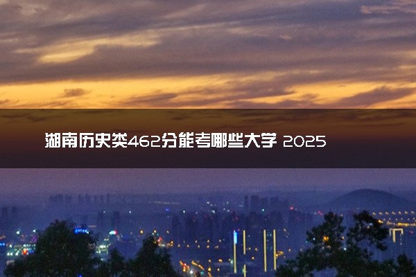湖南历史类462分能考哪些大学 2025考生稳上的大学名单