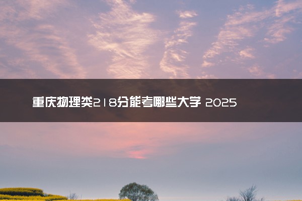 重庆物理类218分能考哪些大学 2025考生稳上的大学名单