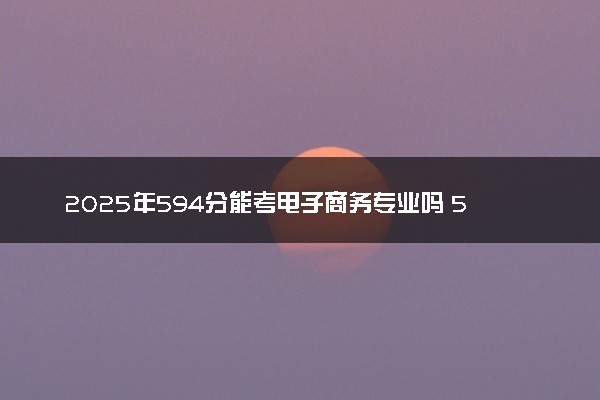 2025年594分能考电子商务专业吗 594分电子商务专业大学推荐