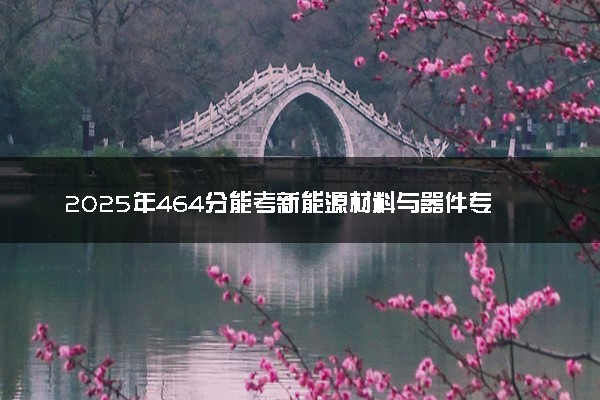 2025年464分能考新能源材料与器件专业吗 464分新能源材料与器件专业大学推荐
