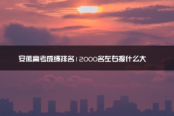 安徽高考成绩排名12000名左右报什么大学好（2025年参考）