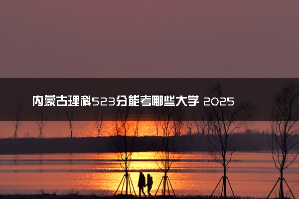 内蒙古理科523分能考哪些大学 2025考生稳上的大学名单