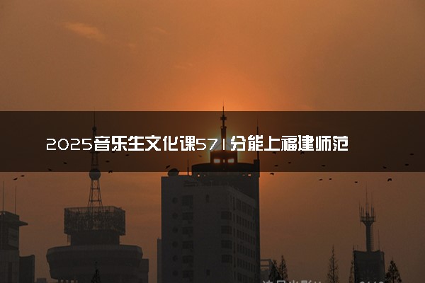 2025音乐生文化课571分能上福建师范大学吗