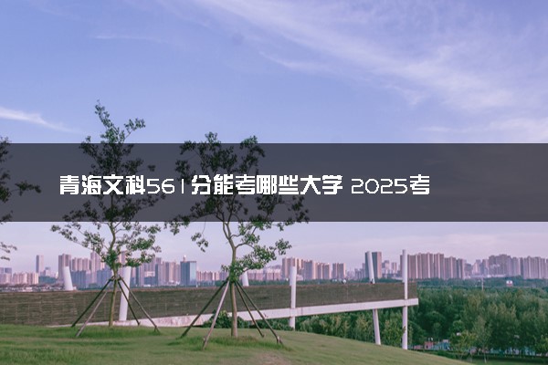 青海文科561分能考哪些大学 2025考生稳上的大学名单