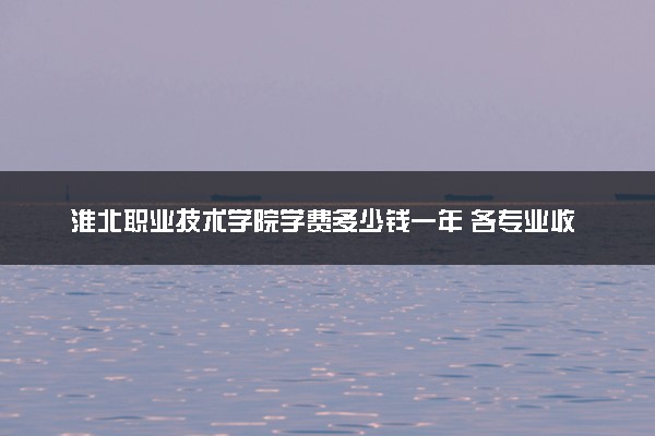 淮北职业技术学院学费多少钱一年 各专业收费标准（2025年参考）